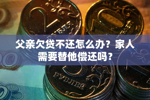 北京父亲欠贷不还怎么办？家人需要替他偿还吗？